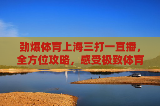 劲爆体育上海三打一直播,全方位攻略,感受极致体育狂欢-上海劲爆体育是几台直播 劲爆体育上海三打一直播,全方位攻略,感受极致体育狂欢-上海劲爆体育是几台直播