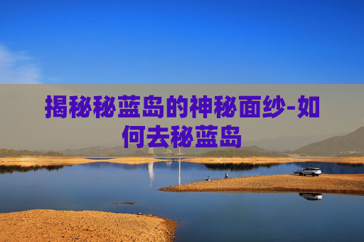 揭秘秘蓝岛的神秘面纱-如何去秘蓝岛