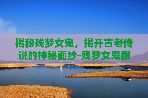 揭秘残梦女鬼，揭开古老传说的神秘面纱-残梦女鬼跟残梦女仙谁厉害