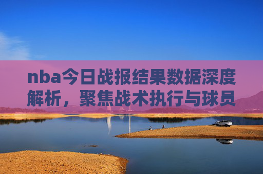 nba今日战报结果数据深度解析,聚焦战术执行与球员表现,洞悉赛事亮点-nba今日战报结果数据查询 nba今日战报结果数据深度解析,聚焦战术执行与球员表现,洞悉赛事亮点-nba今日战报结果数据查询