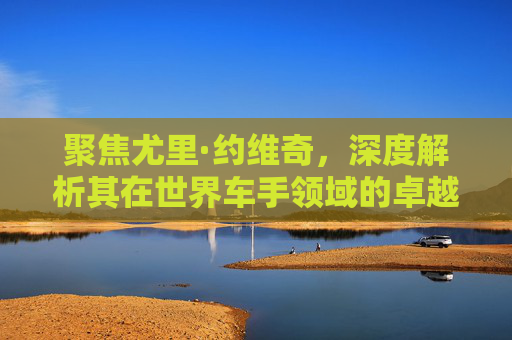 聚焦尤里·约维奇,深度解析其在世界车手领域的卓越地位与多维影响-约维奇世界排名 聚焦尤里·约维奇,深度解析其在世界车手领域的卓越地位与多维影响-约维奇世界排名