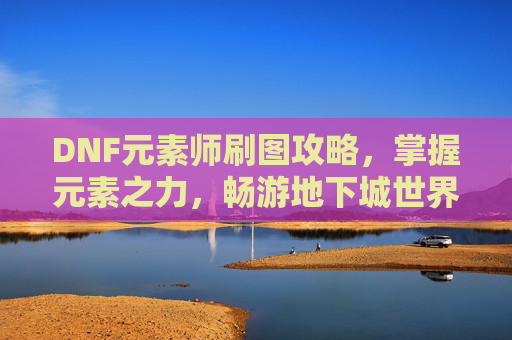 DNF元素师刷图攻略，掌握元素之力，畅游地下城世界-dnf元素师刷图怎么样