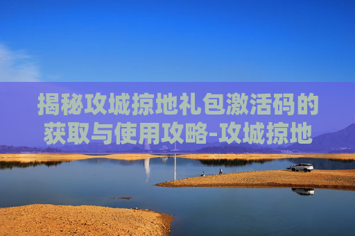 揭秘攻城掠地礼包激活码的获取与使用攻略-攻城掠地礼包激活码领取