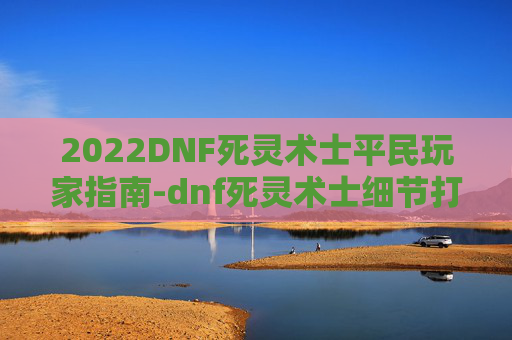 2022DNF死灵术士平民玩家指南-dnf死灵术士细节打造2021