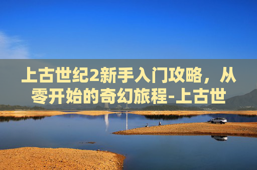 上古世纪2新手入门攻略，从零开始的奇幻旅程-上古世纪2官网入口