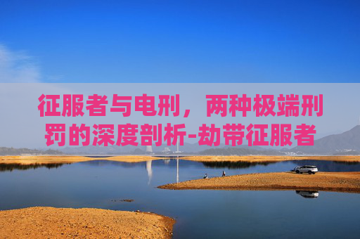 征服者与电刑，两种极端刑罚的深度剖析-劫带征服者还是电刑2021