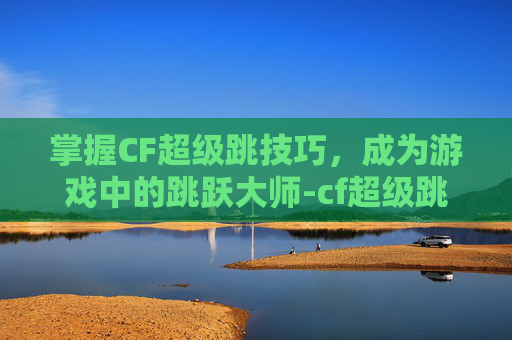 掌握CF超级跳技巧，成为游戏中的跳跃大师-cf超级跳教程视频