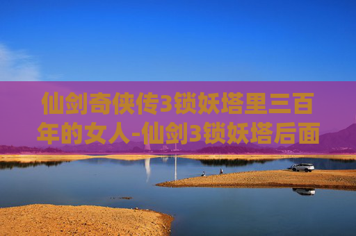 仙剑奇侠传3锁妖塔里三百年的女人-仙剑3锁妖塔后面剧情