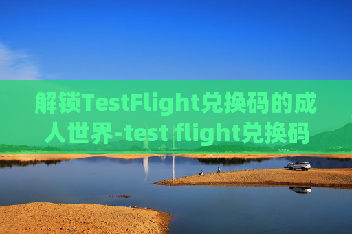 解锁TestFlight兑换码的成人世界-test flight兑换码 懂的