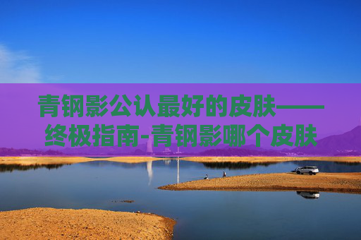 青钢影公认最好的皮肤——终极指南-青钢影哪个皮肤