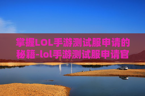 掌握LOL手游测试服申请的秘籍-lol手游测试服申请官网进不去