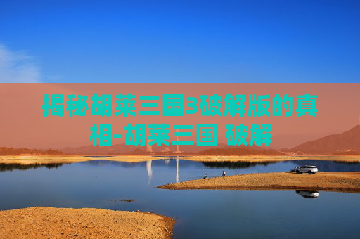 揭秘胡莱三国3破解版的真相-胡莱三国 破解