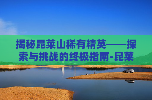揭秘昆莱山稀有精英——探索与挑战的终极指南-昆莱山稀有精英位置