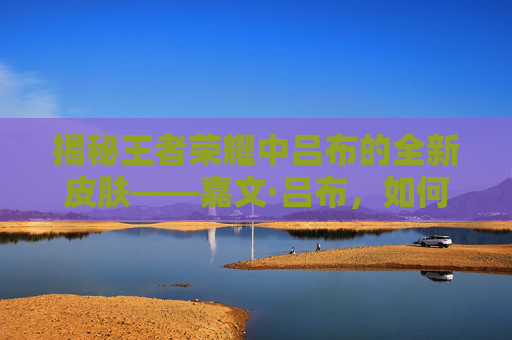 揭秘王者荣耀中吕布的全新皮肤——嘉文·吕布，如何成为你的游戏新伙伴？-嘉文吕布皮肤台词