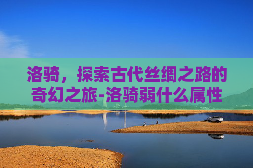 洛骑，探索古代丝绸之路的奇幻之旅-洛骑弱什么属性