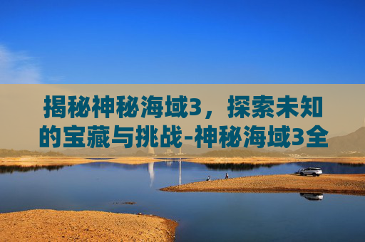 揭秘神秘海域3，探索未知的宝藏与挑战-神秘海域3全流程攻略