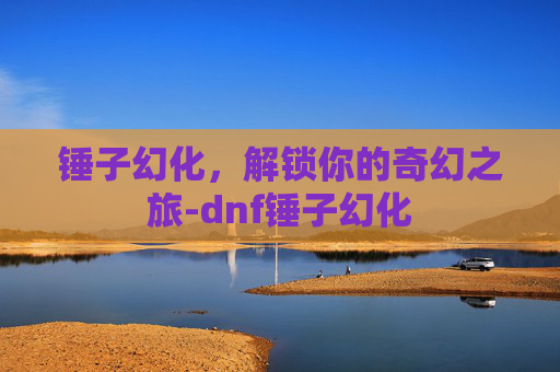 锤子幻化,解锁你的奇幻之旅-dnf锤子幻化 锤子幻化,解锁你的奇幻之旅-dnf锤子幻化