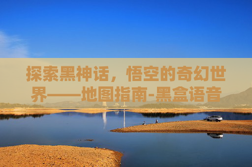 探索黑神话，悟空的奇幻世界——地图指南-黑盒语音黑神话地图