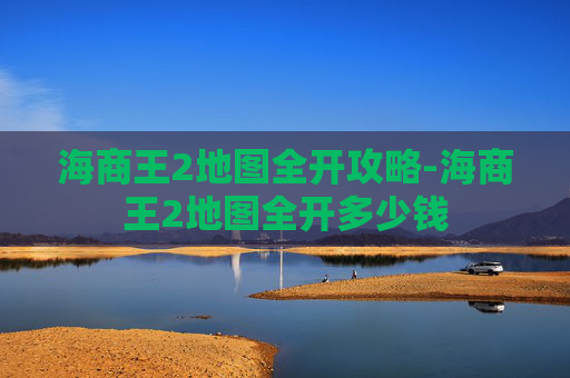 海商王2地图全开攻略-海商王2地图全开多少钱