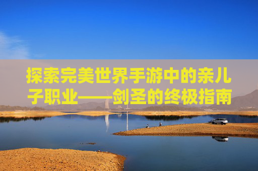 探索完美世界手游中的亲儿子职业——剑圣的终极指南-完美世界手游亲儿子职业推荐