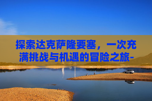 探索达克萨隆要塞，一次充满挑战与机遇的冒险之旅-达克萨隆要塞最低多少级可以进入