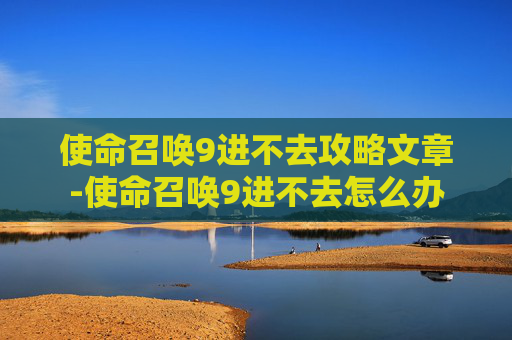 使命召唤9进不去攻略文章-使命召唤9进不去怎么办