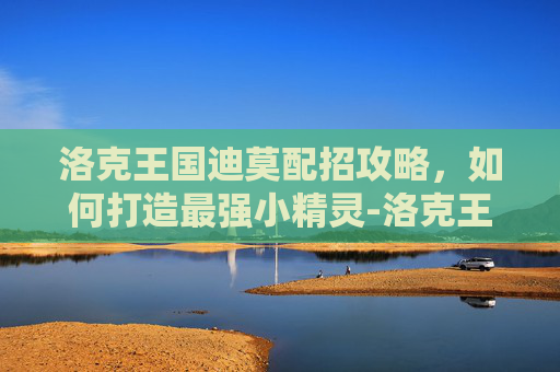 洛克王国迪莫配招攻略，如何打造最强小精灵-洛克王国迪莫配招推荐