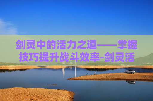 剑灵中的活力之道——掌握技巧提升战斗效率-剑灵活力值怎么恢复