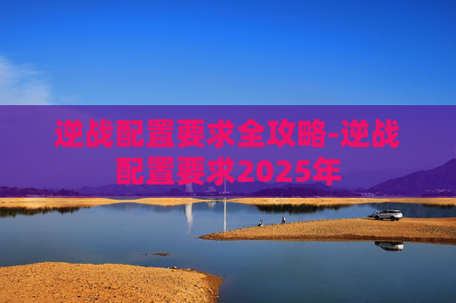 逆战配置要求全攻略-逆战配置要求2025年