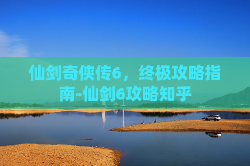 仙剑奇侠传6，终极攻略指南-仙剑6攻略知乎