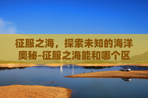 征服之海，探索未知的海洋奥秘-征服之海能和哪个区一起玩