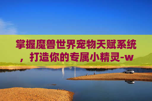 掌握魔兽世界宠物天赋系统，打造你的专属小精灵-wow宠物天赋 怎么改变