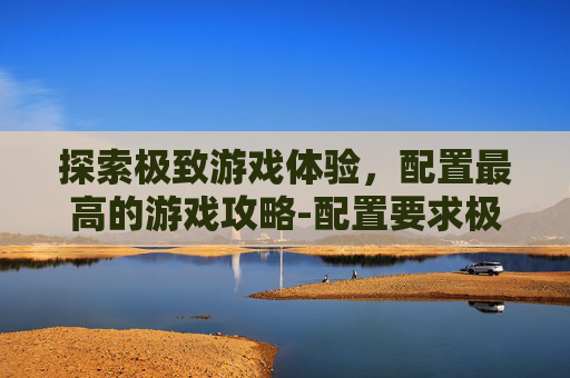 探索极致游戏体验，配置最高的游戏攻略-配置要求极高的游戏