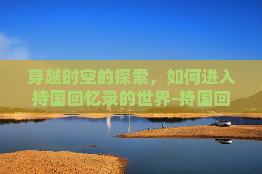 穿越时空的探索，如何进入持国回忆录的世界-持国回忆录怎么打