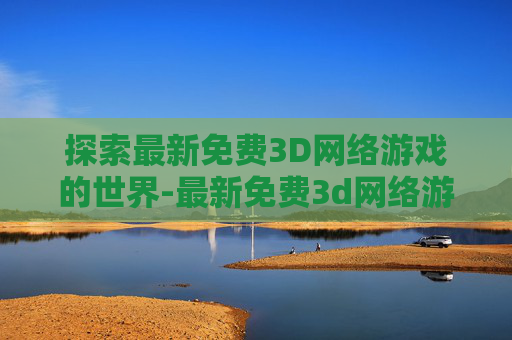 探索最新免费3D网络游戏的世界-最新免费3d网络游戏有哪些