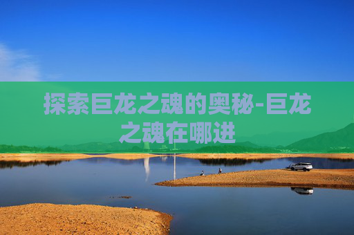 探索巨龙之魂的奥秘-巨龙之魂在哪进