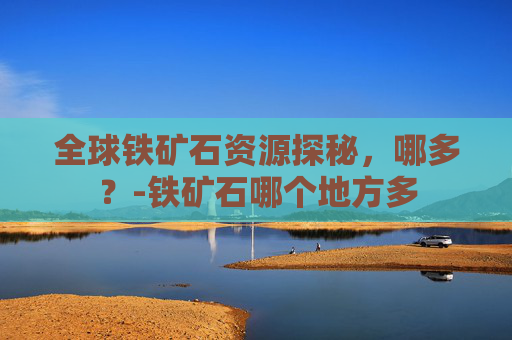 全球铁矿石资源探秘，哪多？-铁矿石哪个地方多