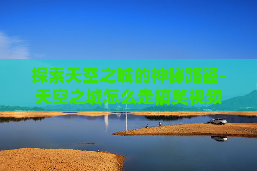 探索天空之城的神秘路径-天空之城怎么走搞笑视频
