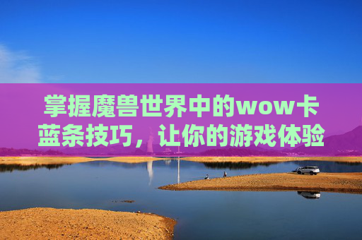 掌握魔兽世界中的wow卡蓝条技巧，让你的游戏体验更上一层楼！-wow卡蓝条怎么解决