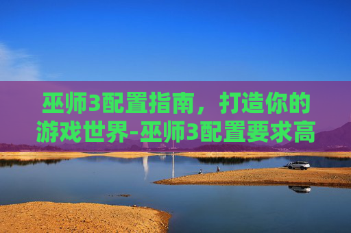 巫师3配置指南，打造你的游戏世界-巫师3配置要求高吗