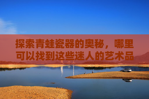 探索青蛙瓷器的奥秘，哪里可以找到这些迷人的艺术品？-