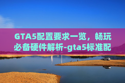 GTA5配置要求一览，畅玩必备硬件解析-gta5标准配置要求