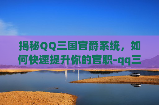 揭秘QQ三国官爵系统，如何快速提升你的官职-qq三国官爵任务在哪里