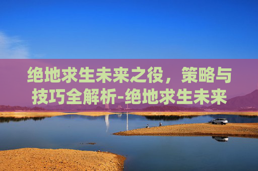 绝地求生未来之役，策略与技巧全解析-绝地求生未来之役官网