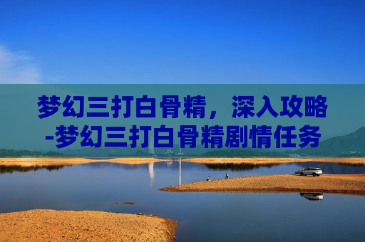 梦幻三打白骨精，深入攻略-梦幻三打白骨精剧情任务攻略