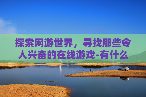 探索网游世界，寻找那些令人兴奋的在线游戏-有什么好玩的网游游戏