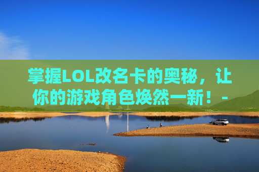 掌握LOL改名卡的奥秘，让你的游戏角色焕然一新！-lol改名卡多少钱一张