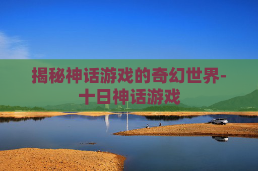 揭秘神话游戏的奇幻世界-十日神话游戏