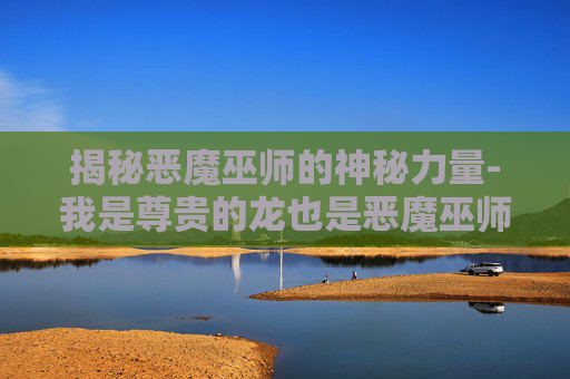 揭秘恶魔巫师的神秘力量-我是尊贵的龙也是恶魔巫师