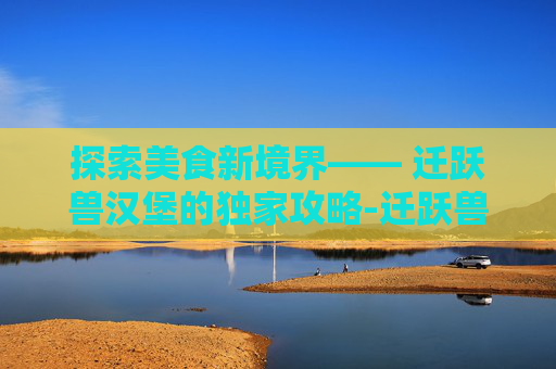 探索美食新境界—— 迁跃兽汉堡的独家攻略-迁跃兽汉堡图纸在哪里烹饪225到300图